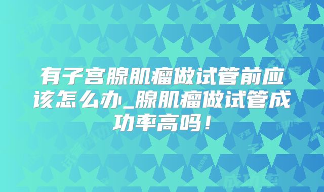 有子宫腺肌瘤做试管前应该怎么办_腺肌瘤做试管成功率高吗！