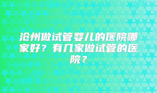沧州做试管婴儿的医院哪家好？有几家做试管的医院？