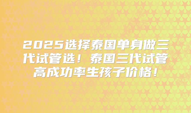 2025选择泰国单身做三代试管选！泰国三代试管高成功率生孩子价格！