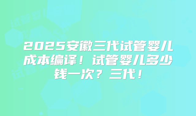 2025安徽三代试管婴儿成本编译！试管婴儿多少钱一次？三代！