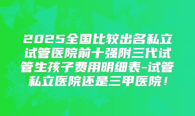 2025全国比较出名私立试管医院前十强附三代试管生孩子费用明细表-试管私立医院还是三甲医院！