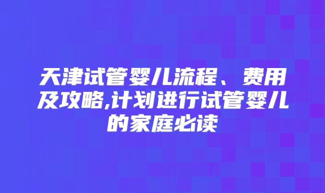 天津试管婴儿流程、费用及攻略,计划进行试管婴儿的家庭必读