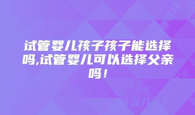 试管婴儿孩子孩子能选择吗,试管婴儿可以选择父亲吗！