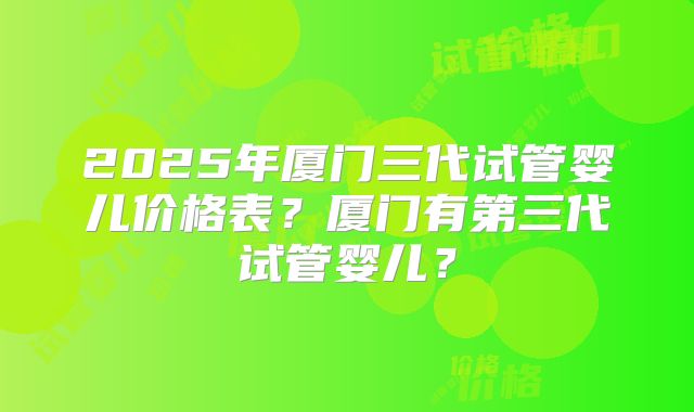 2025年厦门三代试管婴儿价格表？厦门有第三代试管婴儿？