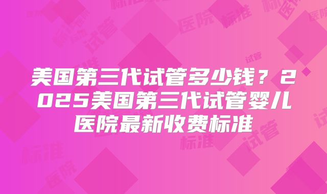 美国第三代试管多少钱？2025美国第三代试管婴儿医院最新收费标准