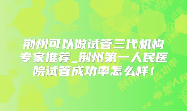 荆州可以做试管三代机构专家推荐_荆州第一人民医院试管成功率怎么样！