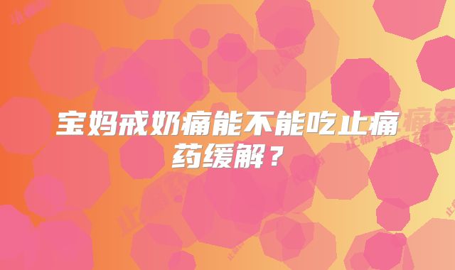 宝妈戒奶痛能不能吃止痛药缓解？