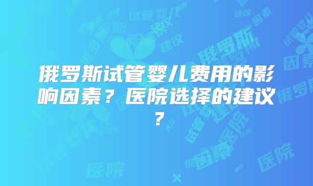 俄罗斯试管婴儿费用的影响因素？医院选择的建议？