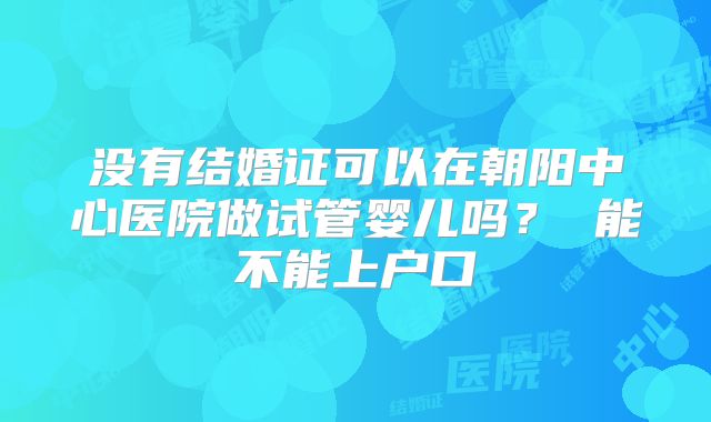 没有结婚证可以在朝阳中心医院做试管婴儿吗？ 能不能上户口