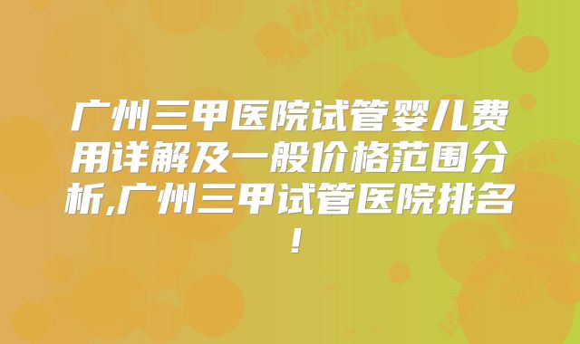 广州三甲医院试管婴儿费用详解及一般价格范围分析,广州三甲试管医院排名！