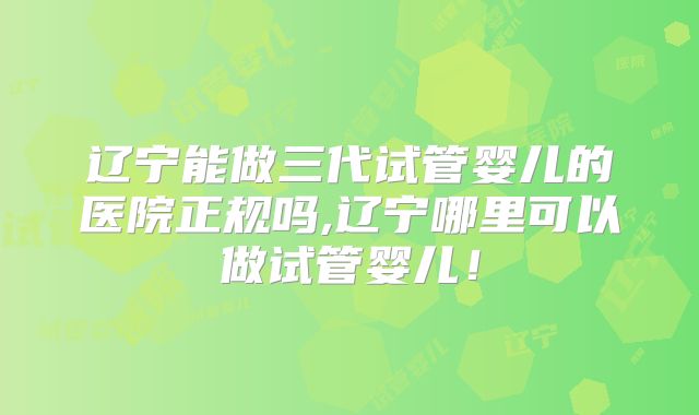 辽宁能做三代试管婴儿的医院正规吗,辽宁哪里可以做试管婴儿!
