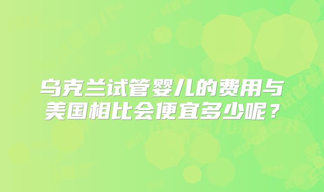 乌克兰试管婴儿的费用与美国相比会便宜多少呢？