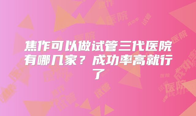焦作可以做试管三代医院有哪几家？成功率高就行了