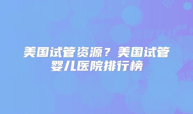 美国试管资源？美国试管婴儿医院排行榜