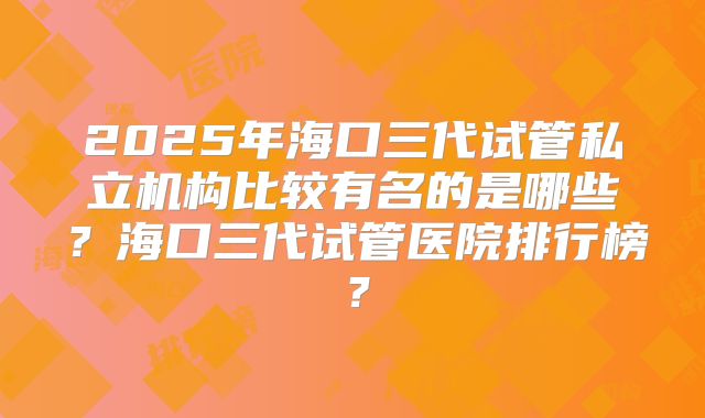 2025年海口三代试管私立机构比较有名的是哪些？海口三代试管医院排行榜？
