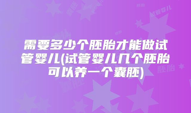 需要多少个胚胎才能做试管婴儿(试管婴儿几个胚胎可以养一个囊胚)