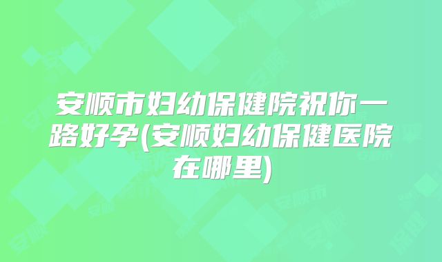 安顺市妇幼保健院祝你一路好孕(安顺妇幼保健医院在哪里)
