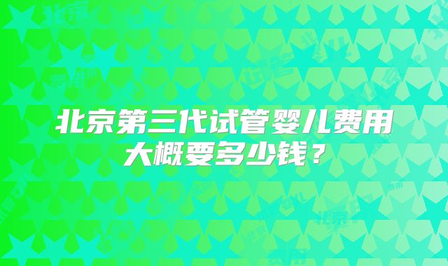 北京第三代试管婴儿费用大概要多少钱？