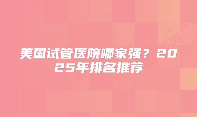 美国试管医院哪家强？2025年排名推荐