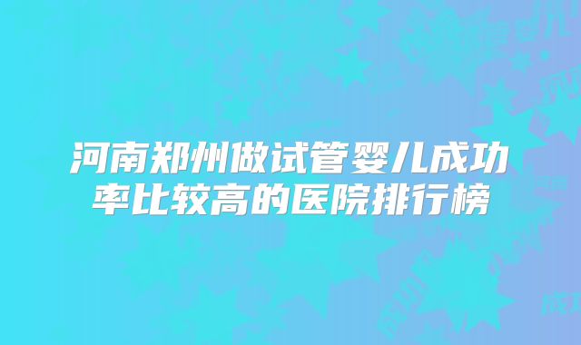 河南郑州做试管婴儿成功率比较高的医院排行榜