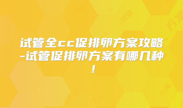 试管全cc促排卵方案攻略-试管促排卵方案有哪几种！