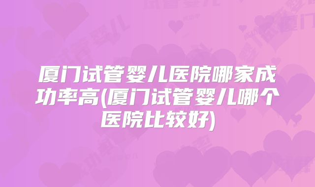 厦门试管婴儿医院哪家成功率高(厦门试管婴儿哪个医院比较好)