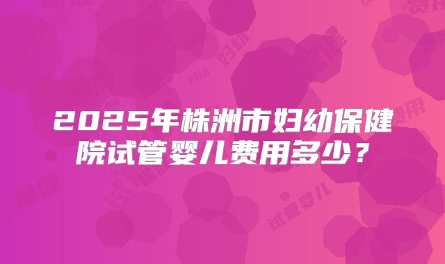 2025年株洲市妇幼保健院试管婴儿费用多少？