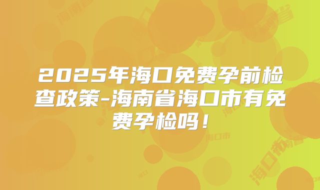 2025年海口免费孕前检查政策-海南省海口市有免费孕检吗！