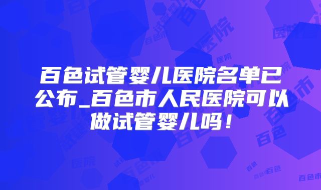 百色试管婴儿医院名单已公布_百色市人民医院可以做试管婴儿吗！