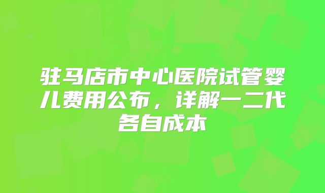 驻马店市中心医院试管婴儿费用公布，详解一二代各自成本