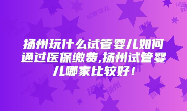 扬州玩什么试管婴儿如何通过医保缴费,扬州试管婴儿哪家比较好！