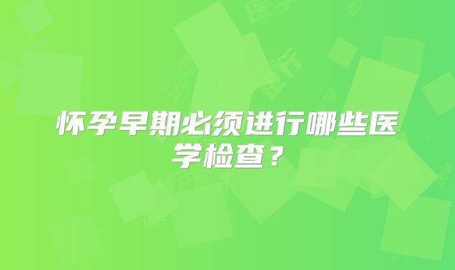 怀孕早期必须进行哪些医学检查?