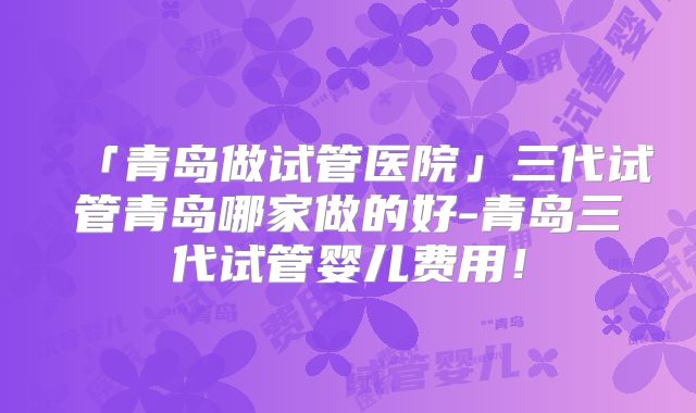 「青岛做试管医院」三代试管青岛哪家做的好-青岛三代试管婴儿费用！