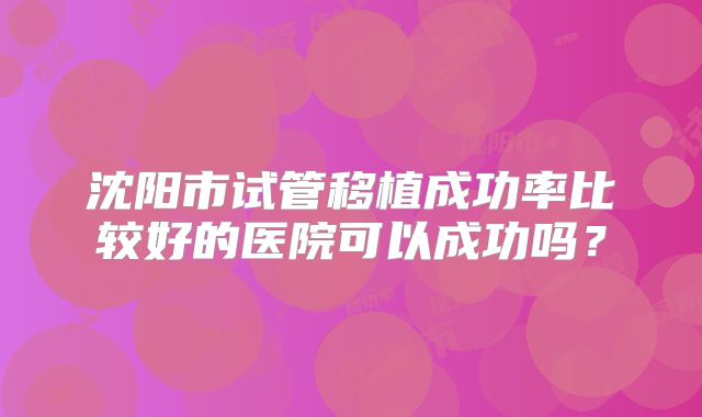 沈阳市试管移植成功率比较好的医院可以成功吗？