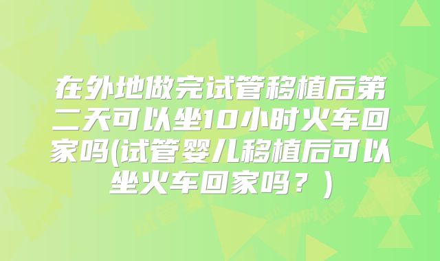 在外地做完试管移植后第二天可以坐10小时火车回家吗(试管婴儿移植后可以坐火车回家吗？)