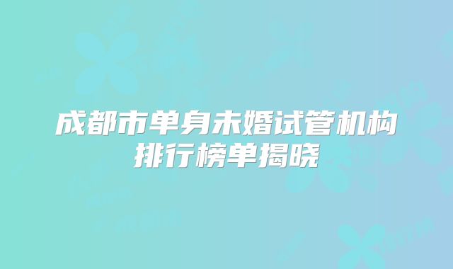 成都市单身未婚试管机构排行榜单揭晓