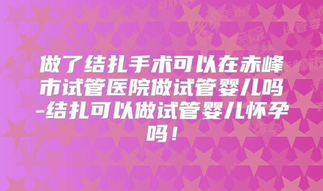 做了结扎手术可以在赤峰市试管医院做试管婴儿吗-结扎可以做试管婴儿怀孕吗！