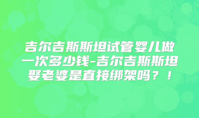 吉尔吉斯斯坦试管婴儿做一次多少钱-吉尔吉斯斯坦娶老婆是直接绑架吗？！