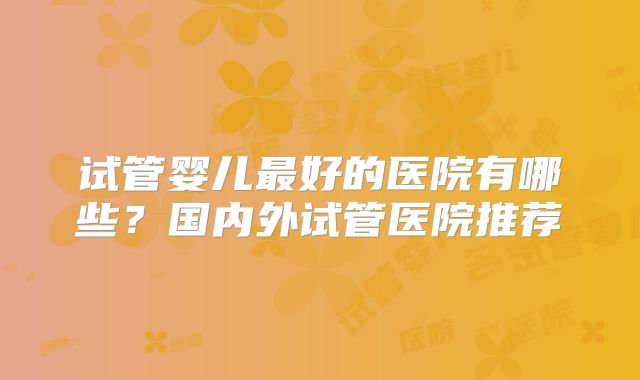 试管婴儿最好的医院有哪些？国内外试管医院推荐