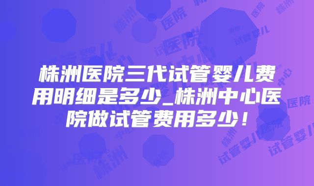 株洲医院三代试管婴儿费用明细是多少_株洲中心医院做试管费用多少！