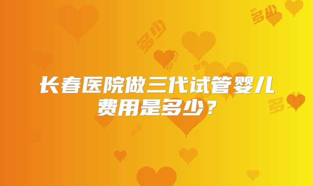 长春医院做三代试管婴儿费用是多少？