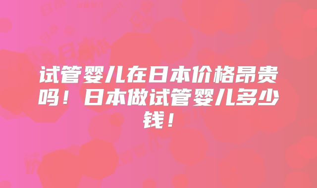 试管婴儿在日本价格昂贵吗！日本做试管婴儿多少钱！
