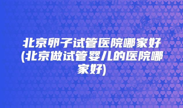 北京卵子试管医院哪家好(北京做试管婴儿的医院哪家好)