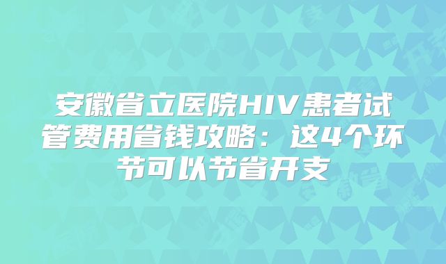 安徽省立医院HIV患者试管费用省钱攻略：这4个环节可以节省开支