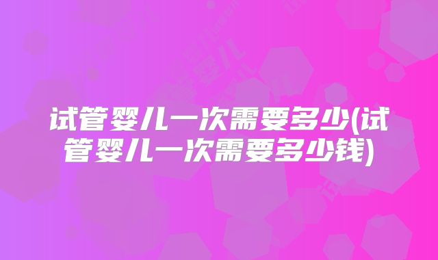 试管婴儿一次需要多少(试管婴儿一次需要多少钱)