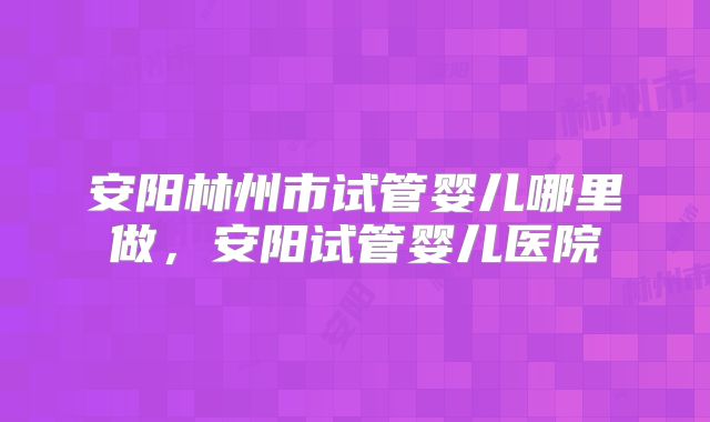 安阳林州市试管婴儿哪里做，安阳试管婴儿医院
