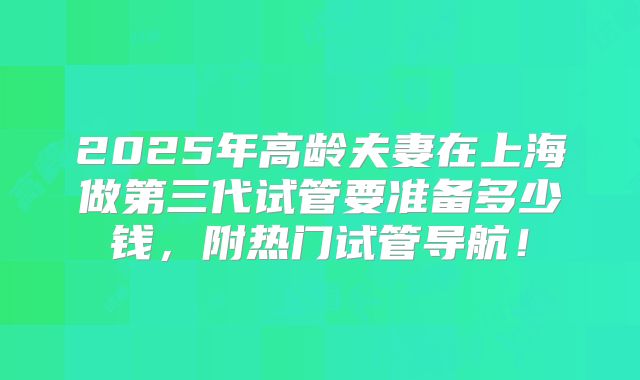 2025年高龄夫妻在上海做第三代试管要准备多少钱,附热门试管导航!