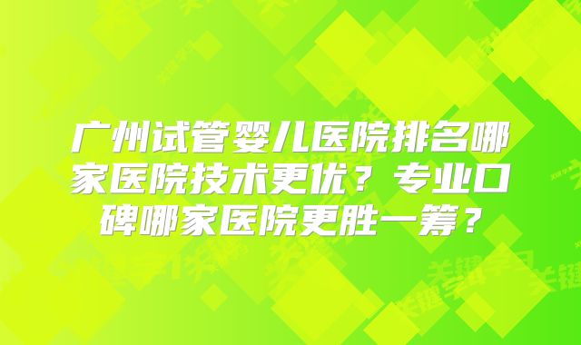 广州试管婴儿医院排名哪家医院技术更优？专业口碑哪家医院更胜一筹？