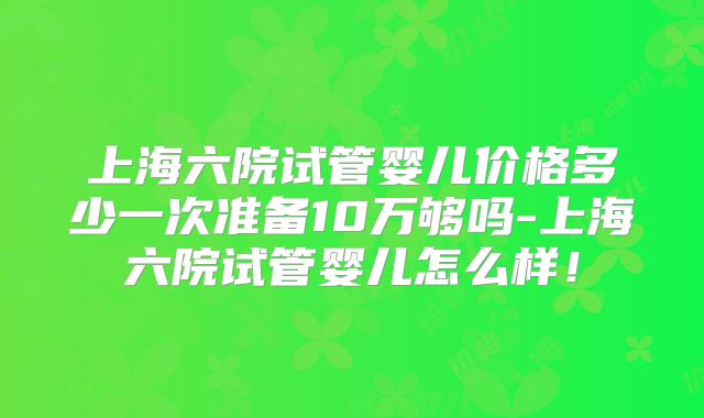 上海六院试管婴儿价格多少一次准备10万够吗-上海六院试管婴儿怎么样!