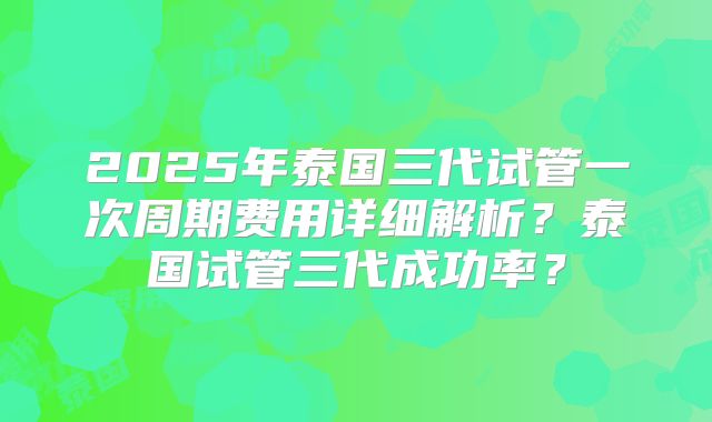 2025年泰国三代试管一次周期费用详细解析?泰国试管三代成功率?
